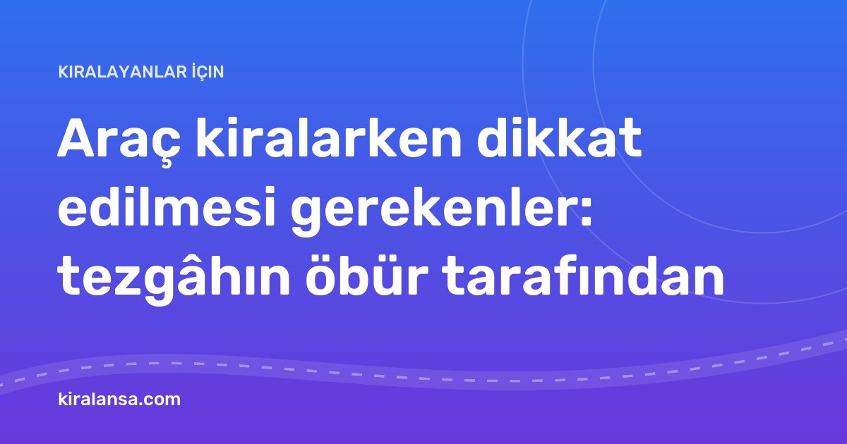 Araç kiralarken dikkat edilmesi gerekenler: tezgâhın öbür tarafından